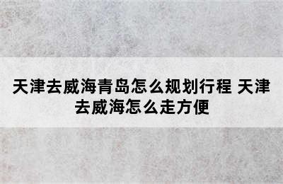 天津去威海青岛怎么规划行程 天津去威海怎么走方便